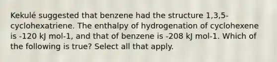 Kekulé suggested that benzene had the structure 1,3,5-cyclohexatriene. The enthalpy of hydrogenation of cyclohexene is -120 kJ mol-1, and that of benzene is -208 kJ mol-1. Which of the following is true? Select all that apply.