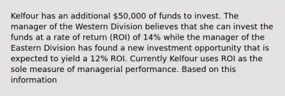 Kelfour has an additional 50,000 of funds to invest. The manager of the Western Division believes that she can invest the funds at a rate of return (ROI) of 14% while the manager of the Eastern Division has found a new investment opportunity that is expected to yield a 12% ROI. Currently Kelfour uses ROI as the sole measure of managerial performance. Based on this information