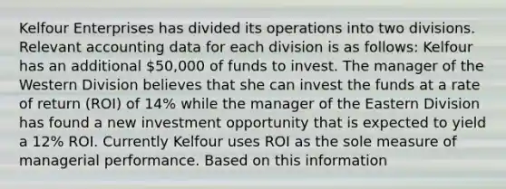 Kelfour Enterprises has divided its operations into two divisions. Relevant accounting data for each division is as follows: Kelfour has an additional 50,000 of funds to invest. The manager of the Western Division believes that she can invest the funds at a rate of return (ROI) of 14% while the manager of the Eastern Division has found a new investment opportunity that is expected to yield a 12% ROI. Currently Kelfour uses ROI as the sole measure of managerial performance. Based on this information