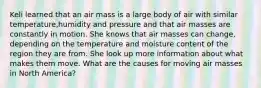 Keli learned that an air mass is a large body of air with similar temperature,humidity and pressure and that air masses are constantly in motion. She knows that air masses can change, depending on the temperature and moisture content of the region they are from. She look up more information about what makes them move. What are the causes for moving air masses in North America?