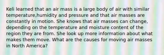 Keli learned that an air mass is a large body of air with similar temperature,humidity and pressure and that air masses are constantly in motion. She knows that air masses can change, depending on the temperature and moisture content of the region they are from. She look up more information about what makes them move. What are the causes for moving air masses in North America?