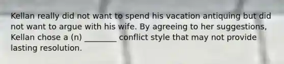 Kellan really did not want to spend his vacation antiquing but did not want to argue with his wife. By agreeing to her suggestions, Kellan chose a (n) ________ conflict style that may not provide lasting resolution.