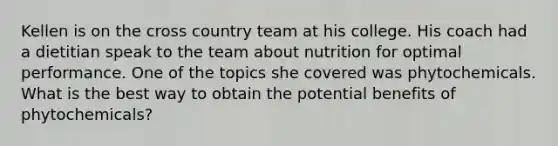 Kellen is on the cross country team at his college. His coach had a dietitian speak to the team about nutrition for optimal performance. One of the topics she covered was phytochemicals. What is the best way to obtain the potential benefits of phytochemicals?