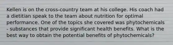 Kellen is on the cross-country team at his college. His coach had a dietitian speak to the team about nutrition for optimal performance. One of the topics she covered was phytochemicals - substances that provide significant health benefits. What is the best way to obtain the potential benefits of phytochemicals?