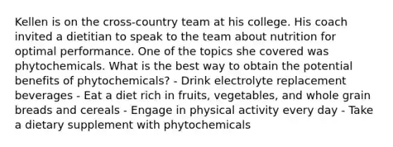 Kellen is on the cross-country team at his college. His coach invited a dietitian to speak to the team about nutrition for optimal performance. One of the topics she covered was phytochemicals. What is the best way to obtain the potential benefits of phytochemicals? - Drink electrolyte replacement beverages - Eat a diet rich in fruits, vegetables, and whole grain breads and cereals - Engage in physical activity every day - Take a dietary supplement with phytochemicals