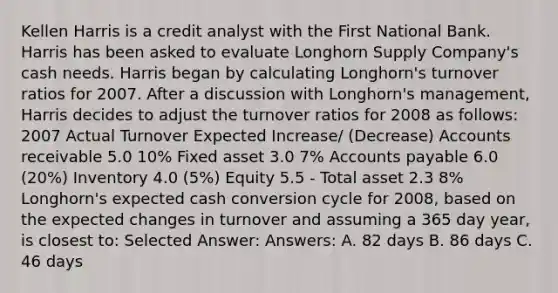 Kellen Harris is a credit analyst with the First National Bank. Harris has been asked to evaluate Longhorn Supply Company's cash needs. Harris began by calculating Longhorn's turnover ratios for 2007. After a discussion with Longhorn's management, Harris decides to adjust the turnover ratios for 2008 as follows: 2007 Actual Turnover Expected Increase/ (Decrease) Accounts receivable 5.0 10% Fixed asset 3.0 7% Accounts payable 6.0 (20%) Inventory 4.0 (5%) Equity 5.5 - Total asset 2.3 8% Longhorn's expected cash conversion cycle for 2008, based on the expected changes in turnover and assuming a 365 day year, is closest to: Selected Answer: Answers: A. 82 days B. 86 days C. 46 days