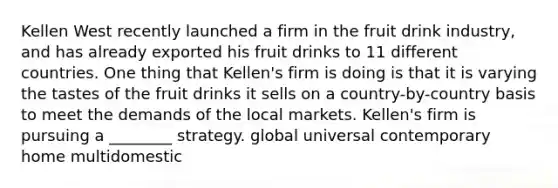 Kellen West recently launched a firm in the fruit drink industry, and has already exported his fruit drinks to 11 different countries. One thing that Kellen's firm is doing is that it is varying the tastes of the fruit drinks it sells on a country-by-country basis to meet the demands of the local markets. Kellen's firm is pursuing a ________ strategy. global universal contemporary home multidomestic