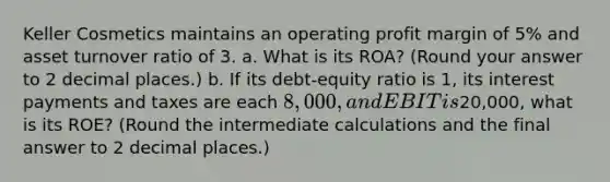 Keller Cosmetics maintains an operating profit margin of 5% and asset turnover ratio of 3. a. What is its ROA? (Round your answer to 2 decimal places.) b. If its debt-equity ratio is 1, its interest payments and taxes are each 8,000, and EBIT is20,000, what is its ROE? (Round the intermediate calculations and the final answer to 2 decimal places.)