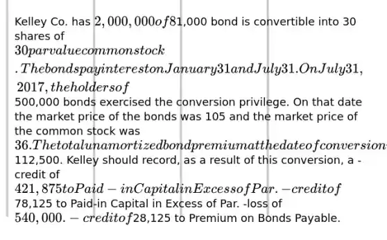 Kelley Co. has 2,000,000 of 8% convertible bonds outstanding. Each1,000 bond is convertible into 30 shares of 30 par value common stock. The bonds pay interest on January 31 and July 31. On July 31, 2017, the holders of500,000 bonds exercised the conversion privilege. On that date the market price of the bonds was 105 and the market price of the common stock was 36. The total unamortized bond premium at the date of conversion was112,500. Kelley should record, as a result of this conversion, a -credit of 421,875 to Paid-in Capital in Excess of Par. -credit of78,125 to Paid-in Capital in Excess of Par. -loss of 540,000. -credit of28,125 to Premium on Bonds Payable.