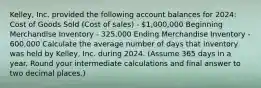 Kelley, Inc. provided the following account balances for​ 2024: Cost of Goods Sold​ (Cost of​ sales) - 1,000,000 Beginning Merchandise Inventory - 325,000 Ending Merchandise Inventory - 600,000 Calculate the average number of days that inventory was held by​ Kelley, Inc. during 2024.​ (Assume 365 days in a year. Round your intermediate calculations and final answer to two decimal​ places.)