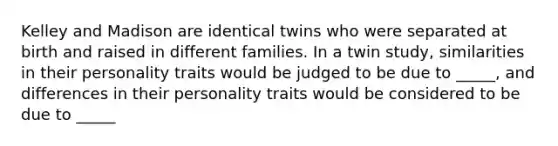 Kelley and Madison are identical twins who were separated at birth and raised in different families. In a twin study, similarities in their personality traits would be judged to be due to _____, and differences in their personality traits would be considered to be due to _____