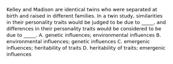 Kelley and Madison are identical twins who were separated at birth and raised in different families. In a twin study, similarities in their personality traits would be judged to be due to _____, and differences in their personality traits would be considered to be due to _____. A. genetic influences; environmental influences B. environmental influences; genetic influences C. emergenic influences; heritability of traits D. heritability of traits; emergenic influences