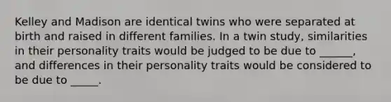 Kelley and Madison are identical twins who were separated at birth and raised in different families. In a twin study, similarities in their personality traits would be judged to be due to ______, and differences in their personality traits would be considered to be due to _____.