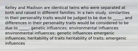 Kelley and Madison are identical twins who were separated at birth and raised in different families. In a twin study, similarities in their personality traits would be judged to be due to _____, and differences in their personality traits would be considered to be due to _____. genetic influences; environmental influences environmental influences; genetic influences emergenic influences; heritability of traits heritability of traits; emergenic influences