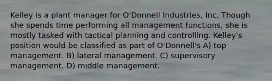 Kelley is a plant manager for O'Donnell Industries, Inc. Though she spends time performing all management functions, she is mostly tasked with tactical planning and controlling. Kelley's position would be classified as part of O'Donnell's A) top management. B) lateral management. C) supervisory management. D) middle management.