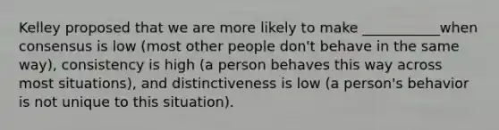 Kelley proposed that we are more likely to make ___________when consensus is low (most other people don't behave in the same way), consistency is high (a person behaves this way across most situations), and distinctiveness is low (a person's behavior is not unique to this situation).