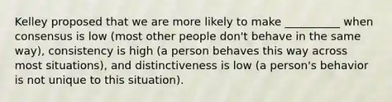 Kelley proposed that we are more likely to make __________ when consensus is low (most other people don't behave in the same way), consistency is high (a person behaves this way across most situations), and distinctiveness is low (a person's behavior is not unique to this situation).