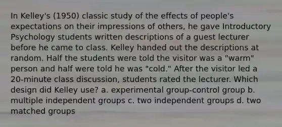 In Kelley's (1950) classic study of the effects of people's expectations on their impressions of others, he gave Introductory Psychology students written descriptions of a guest lecturer before he came to class. Kelley handed out the descriptions at random. Half the students were told the visitor was a "warm" person and half were told he was "cold." After the visitor led a 20-minute class discussion, students rated the lecturer. Which design did Kelley use? a. experimental group-control group b. multiple independent groups c. two independent groups d. two matched groups ​