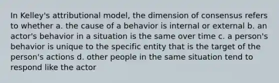 In Kelley's attributional model, the dimension of consensus refers to whether a. the cause of a behavior is internal or external b. an actor's behavior in a situation is the same over time c. a person's behavior is unique to the specific entity that is the target of the person's actions d. other people in the same situation tend to respond like the actor