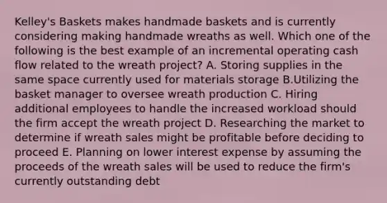 Kelley's Baskets makes handmade baskets and is currently considering making handmade wreaths as well. Which one of the following is the best example of an incremental operating cash flow related to the wreath project? A. Storing supplies in the same space currently used for materials storage B.Utilizing the basket manager to oversee wreath production C. Hiring additional employees to handle the increased workload should the firm accept the wreath project D. Researching the market to determine if wreath sales might be profitable before deciding to proceed E. Planning on lower interest expense by assuming the proceeds of the wreath sales will be used to reduce the firm's currently outstanding debt