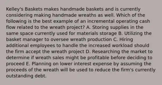 Kelley's Baskets makes handmade baskets and is currently considering making handmade wreaths as well. Which of the following is the best example of an incremental operating cash flow related to the wreath project? A. Storing supplies in the same space currently used for materials storage B. Utilizing the basket manager to oversee wreath production C. Hiring additional employees to handle the increased workload should the firm accept the wreath project D. Researching the market to determine if wreath sales might be profitable before deciding to proceed E. Planning on lower interest expense by assuming the proceeds of the wreath will be used to reduce the firm's currently outstanding debt.