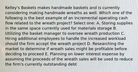 Kelley's Baskets makes handmade baskets and is currently considering making handmade wreaths as well. Which one of the following is the best example of an incremental operating cash flow related to the wreath project? Select one: A. Storing supplies in the same space currently used for materials storage B. Utilizing the basket manager to oversee wreath production C. Hiring additional employees to handle the increased workload should the firm accept the wreath project D. Researching the market to determine if wreath sales might be profitable before deciding to proceed E. Planning on lower interest expense by assuming the proceeds of the wreath sales will be used to reduce the firm's currently outstanding debt