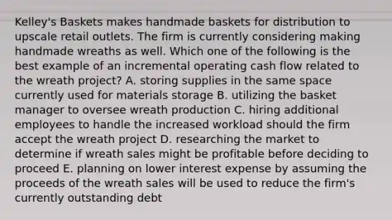 Kelley's Baskets makes handmade baskets for distribution to upscale retail outlets. The firm is currently considering making handmade wreaths as well. Which one of the following is the best example of an incremental operating cash flow related to the wreath project? A. storing supplies in the same space currently used for materials storage B. utilizing the basket manager to oversee wreath production C. hiring additional employees to handle the increased workload should the firm accept the wreath project D. researching the market to determine if wreath sales might be profitable before deciding to proceed E. planning on lower interest expense by assuming the proceeds of the wreath sales will be used to reduce the firm's currently outstanding debt