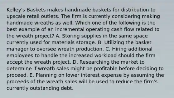 Kelley's Baskets makes handmade baskets for distribution to upscale retail outlets. The firm is currently considering making handmade wreaths as well. Which one of the following is the best example of an incremental operating cash flow related to the wreath project? A. Storing supplies in the same space currently used for materials storage. B. Utilizing the basket manager to oversee wreath production. C. Hiring additional employees to handle the increased workload should the firm accept the wreath project. D. Researching the market to determine if wreath sales might be profitable before deciding to proceed. E. Planning on lower interest expense by assuming the proceeds of the wreath sales will be used to reduce the firm's currently outstanding debt.