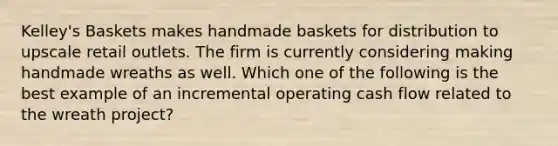 Kelley's Baskets makes handmade baskets for distribution to upscale retail outlets. The firm is currently considering making handmade wreaths as well. Which one of the following is the best example of an incremental operating cash flow related to the wreath project?