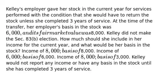 Kelley's employer gave her stock in the current year for services performed with the condition that she would have to return the stock unless she completed 3 years of service. At the time of the transfer, her employer's basis in the stock was 6,000, and its fair market value was8,000. Kelley did not make the Sec. 83(b) election. How much should she include in her income for the current year, and what would be her basis in the stock? Income of 8,000; basis of8,000. Income of 6,000; basis of6,000. Income of 8,000; basis of3,000. Kelley would not report any income or have any basis in the stock until she has completed 3 years of service.