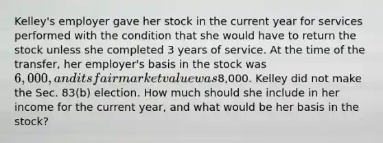 Kelley's employer gave her stock in the current year for services performed with the condition that she would have to return the stock unless she completed 3 years of service. At the time of the transfer, her employer's basis in the stock was 6,000, and its fair market value was8,000. Kelley did not make the Sec. 83(b) election. How much should she include in her income for the current year, and what would be her basis in the stock?