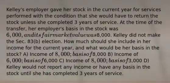 Kelley's employer gave her stock in the current year for services performed with the condition that she would have to return the stock unless she completed 3 years of service. At the time of the transfer, her employer's basis in the stock was 6,000, and its fair market value was8,000. Kelley did not make the Sec. 83(b) election. How much should she include in her income for the current year, and what would be her basis in the stock? A) Income of 8,000; basis of8,000 B) Income of 6,000; basis of6,000 C) Income of 8,000; basis of3,000 D) Kelley would not report any income or have any basis in the stock until she has completed 3 years of service.