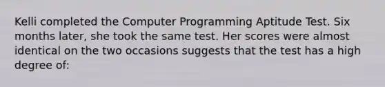 Kelli completed the Computer Programming Aptitude Test. Six months later, she took the same test. Her scores were almost identical on the two occasions suggests that the test has a high degree of: