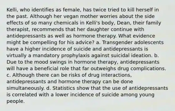 Kelli, who identifies as female, has twice tried to kill herself in the past. Although her vegan mother worries about the side effects of so many chemicals in Kelli's body, Dean, their family therapist, recommends that her daughter continue with antidepressants as well as hormone therapy. What evidence might be compelling for his advice? a. Transgender adolescents have a higher incidence of suicide and antidepressants is virtually a mandatory prophylaxis against suicidal ideation. b. Due to the mood swings in hormone therapy, antidepressants will have a beneficial role that far outweighs drug complications. c. Although there can be risks of drug interactions, antidepressants and hormone therapy can be done simultaneously. d. Statistics show that the use of antidepressants is correlated with a lower incidence of suicide among young people.