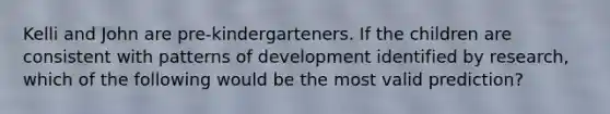 Kelli and John are pre-kindergarteners. If the children are consistent with patterns of development identified by research, which of the following would be the most valid prediction?