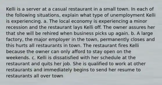 Kelli is a server at a casual restaurant in a small town. In each of the following situations, explain what type of unemployment Kelli is experiencing. a. The local economy is experiencing a minor recession and the restaurant lays Kelli off. The owner assures her that she will be rehired when business picks up again. b. A large factory, the major employer in the town, permanently closes and this hurts all restaurants in town. The restaurant fires Kelli because the owner can only afford to stay open on the weekends. c. Kelli is dissatisfied with her schedule at the restaurant and quits her job. She is qualified to work at other restaurants and immediately begins to send her resume to restaurants all over town