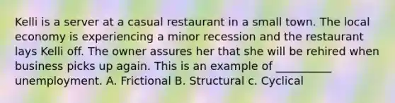 Kelli is a server at a casual restaurant in a small town. The local economy is experiencing a minor recession and the restaurant lays Kelli off. The owner assures her that she will be rehired when business picks up again. This is an example of __________ unemployment. A. Frictional B. Structural c. Cyclical