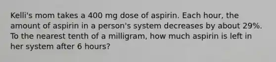 Kelli's mom takes a 400 mg dose of aspirin. Each hour, the amount of aspirin in a person's system decreases by about 29%. To the nearest tenth of a milligram, how much aspirin is left in her system after 6 hours?