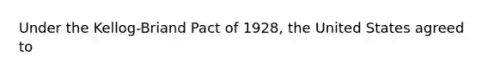 Under the Kellog-Briand Pact of 1928, the United States agreed to