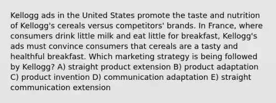 Kellogg ads in the United States promote the taste and nutrition of Kellogg's cereals versus competitors' brands. In France, where consumers drink little milk and eat little for breakfast, Kellogg's ads must convince consumers that cereals are a tasty and healthful breakfast. Which marketing strategy is being followed by Kellogg? A) straight product extension B) product adaptation C) product invention D) communication adaptation E) straight communication extension