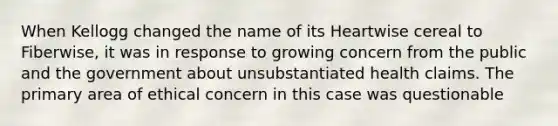 When Kellogg changed the name of its Heartwise cereal to Fiberwise, it was in response to growing concern from the public and the government about unsubstantiated health claims. The primary area of ethical concern in this case was questionable