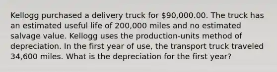 Kellogg purchased a delivery truck for 90,000.00. The truck has an estimated useful life of 200,000 miles and no estimated salvage value. Kellogg uses the production-units method of depreciation. In the first year of use, the transport truck traveled 34,600 miles. What is the depreciation for the first year?