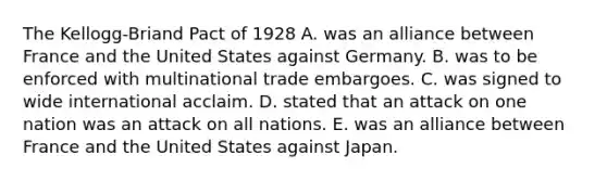 The Kellogg-Briand Pact of 1928 A. was an alliance between France and the United States against Germany. B. was to be enforced with multinational trade embargoes. C. was signed to wide international acclaim. D. stated that an attack on one nation was an attack on all nations. E. was an alliance between France and the United States against Japan.