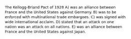 The Kellogg-Briand Pact of 1928 A) was an alliance between France and the United States against Germany. B) was to be enforced with multinational trade embargoes. C) was signed with wide international acclaim. D) stated that an attack on one nation was an attack on all nations. E) was an alliance between France and the United States against Japan.