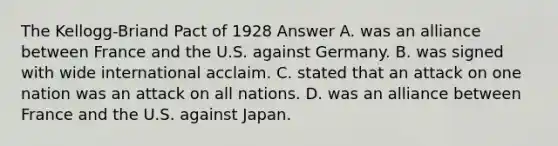 The Kellogg-Briand Pact of 1928 Answer A. was an alliance between France and the U.S. against Germany. B. was signed with wide international acclaim. C. stated that an attack on one nation was an attack on all nations. D. was an alliance between France and the U.S. against Japan.