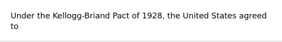 Under the Kellogg-Briand Pact of 1928, the United States agreed to