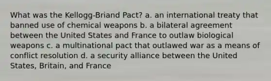 What was the Kellogg-Briand Pact? a. an international treaty that banned use of chemical weapons b. a bilateral agreement between the United States and France to outlaw biological weapons c. a multinational pact that outlawed war as a means of conflict resolution d. a security alliance between the United States, Britain, and France