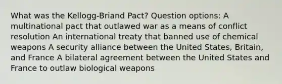 What was the Kellogg-Briand Pact? Question options: A multinational pact that outlawed war as a means of conflict resolution An international treaty that banned use of chemical weapons A security alliance between the United States, Britain, and France A bilateral agreement between the United States and France to outlaw biological weapons