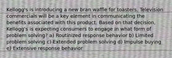 Kellogg's is introducing a new bran waffle for toasters. Television commercials will be a key element in communicating the benefits associated with this product. Based on that decision, Kellogg's is expecting consumers to engage in what form of <a href='https://www.questionai.com/knowledge/kZi0diIlxK-problem-solving' class='anchor-knowledge'>problem solving</a>? a) Routinized response behavior b) Limited problem solving c) Extended problem solving d) Impulse buying e) Extensive response behavior