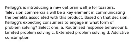 Kellogg's is introducing a new oat bran waffle for toasters. Television commercials will be a key element in communicating the benefits associated with this product. Based on that decision, Kellogg's expecting consumers to engage in what form of problem solving? Select one: a. Routinised response behaviour b. Limited problem solving c. Extended problem solving d. Addictive consumption